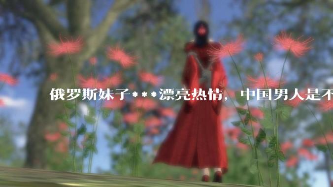 俄罗斯妹子***漂亮热情，中国男人是不是很喜欢娶？