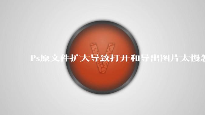 Ps原文件扩大导致打开和导出图片太慢怎么办？