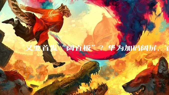 又要首发“阔直板”？华为加码阔屏，直板PuraX要来了_手机_屏幕_配置