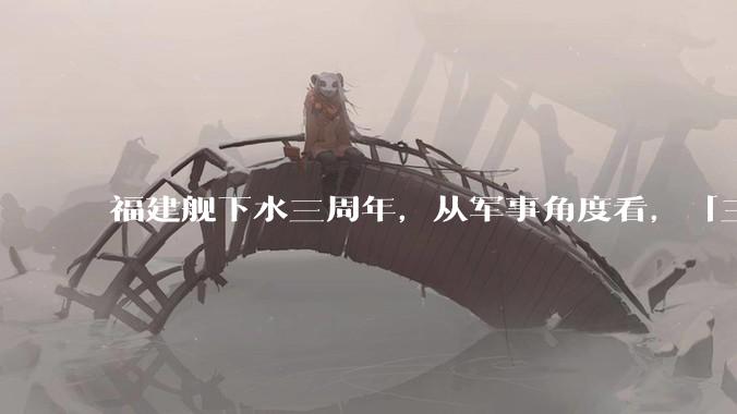 福建舰下水三周年，从军事角度看，「三航母时代」将带来哪些变化？