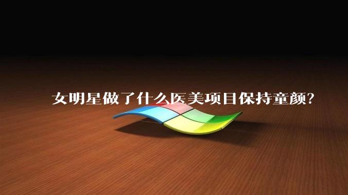 女明星做了什么医美项目保持童颜？