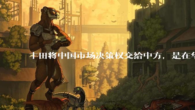 丰田将中国市场决策权交给中方，是在华战略重大调整，这会不会意味着未来中国市场的丰田车“中味”十足了？