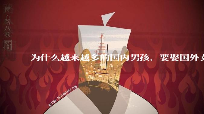 为什么越来越多的国内男孩，要娶国外女孩?