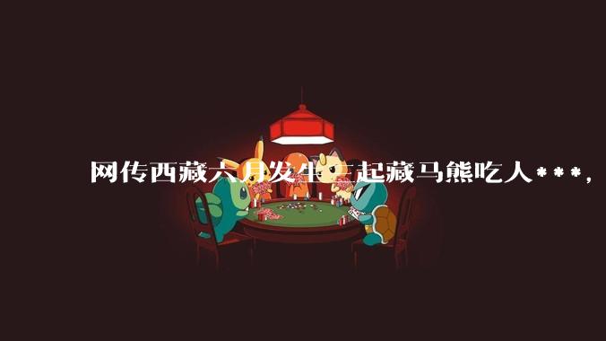 网传西藏六月发生三起藏马熊吃人***，藏马熊真的这么可怕吗？
