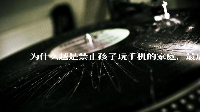 为什么越是禁止孩子玩手机的家庭，最后养出的网瘾少年越多？